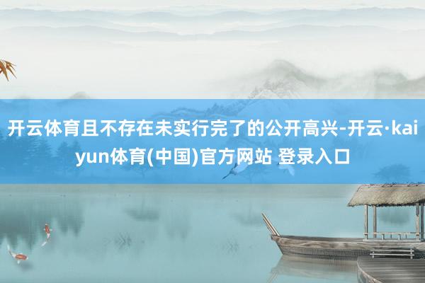 开云体育且不存在未实行完了的公开高兴-开云·kaiyun体育(中国)官方网站 登录入口