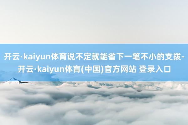 开云·kaiyun体育说不定就能省下一笔不小的支拨-开云·kaiyun体育(中国)官方网站 登录入口