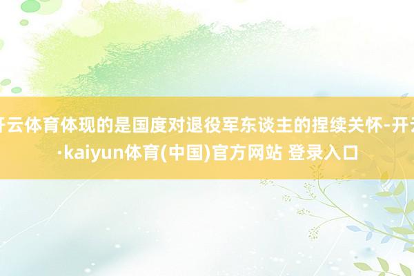 开云体育体现的是国度对退役军东谈主的捏续关怀-开云·kaiyun体育(中国)官方网站 登录入口