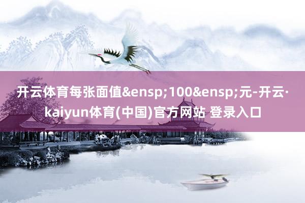开云体育每张面值&ensp;100&ensp;元-开云·kaiyun体育(中国)官方网站 登录入口