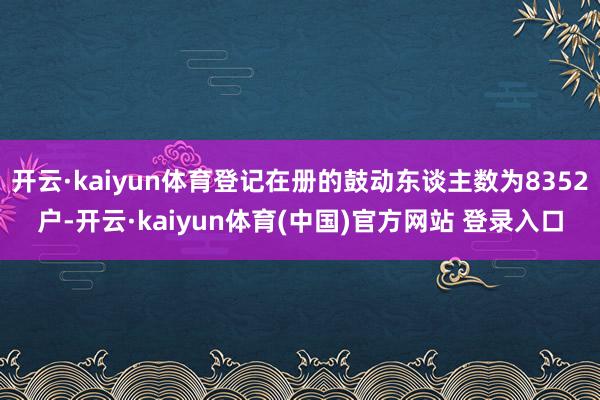 开云·kaiyun体育登记在册的鼓动东谈主数为8352户-开云·kaiyun体育(中国)官方网站 登录入口