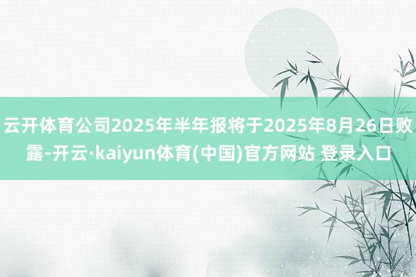 云开体育公司2025年半年报将于2025年8月26日败露-开云·kaiyun体育(中国)官方网站 登录入口
