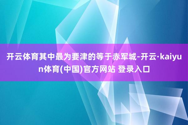开云体育其中最为要津的等于赤军城-开云·kaiyun体育(中国)官方网站 登录入口