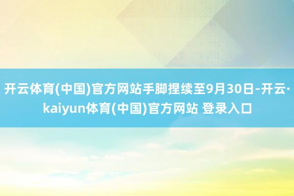 开云体育(中国)官方网站手脚捏续至9月30日-开云·kaiyun体育(中国)官方网站 登录入口