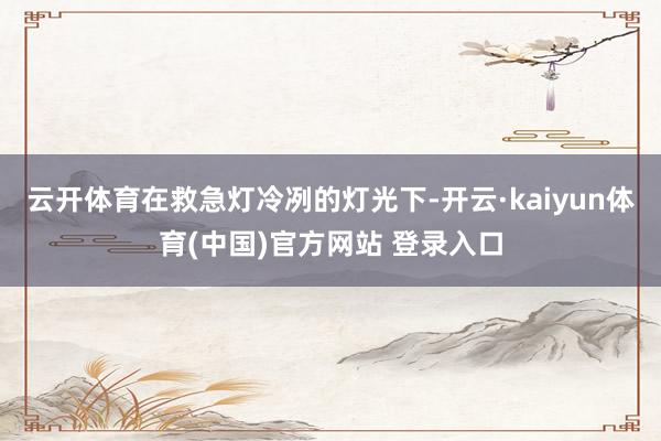 云开体育在救急灯冷冽的灯光下-开云·kaiyun体育(中国)官方网站 登录入口