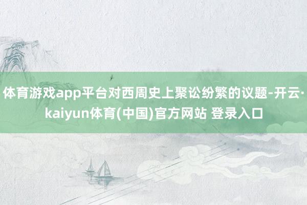 体育游戏app平台对西周史上聚讼纷繁的议题-开云·kaiyun体育(中国)官方网站 登录入口