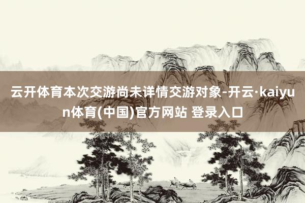 云开体育本次交游尚未详情交游对象-开云·kaiyun体育(中国)官方网站 登录入口