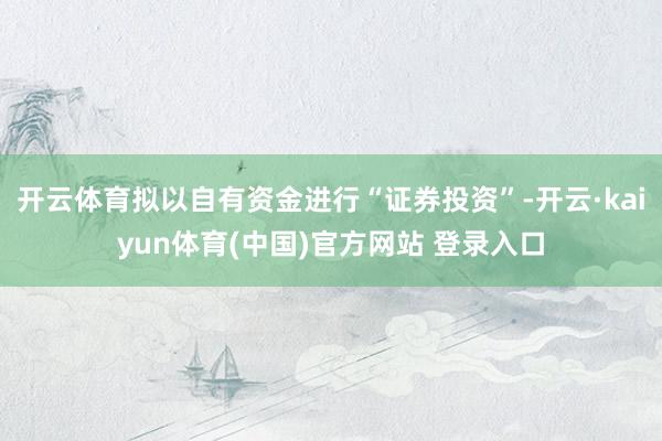 开云体育拟以自有资金进行“证券投资”-开云·kaiyun体育(中国)官方网站 登录入口