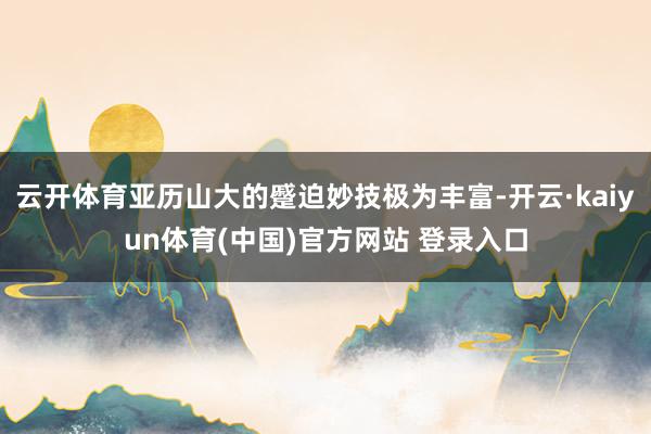 云开体育亚历山大的蹙迫妙技极为丰富-开云·kaiyun体育(中国)官方网站 登录入口