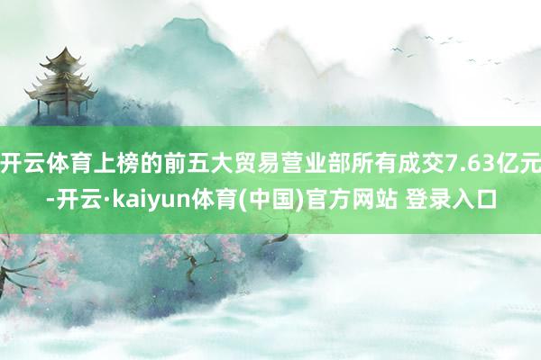 开云体育上榜的前五大贸易营业部所有成交7.63亿元-开云·kaiyun体育(中国)官方网站 登录入口