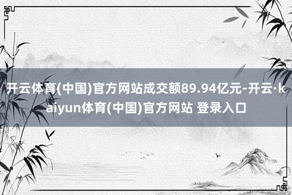 开云体育(中国)官方网站成交额89.94亿元-开云·kaiyun体育(中国)官方网站 登录入口