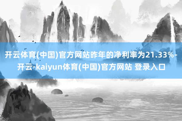 开云体育(中国)官方网站昨年的净利率为21.33%-开云·kaiyun体育(中国)官方网站 登录入口
