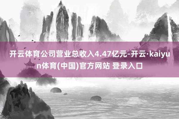 开云体育公司营业总收入4.47亿元-开云·kaiyun体育(中国)官方网站 登录入口