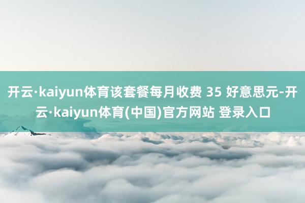开云·kaiyun体育该套餐每月收费 35 好意思元-开云·kaiyun体育(中国)官方网站 登录入口