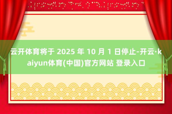 云开体育将于 2025 年 10 月 1 日停止-开云·kaiyun体育(中国)官方网站 登录入口