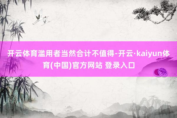 开云体育滥用者当然合计不值得-开云·kaiyun体育(中国)官方网站 登录入口