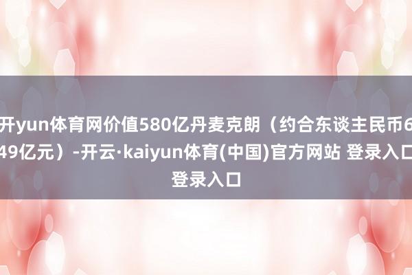 开yun体育网价值580亿丹麦克朗（约合东谈主民币649亿元）-开云·kaiyun体育(中国)官方网站 登录入口