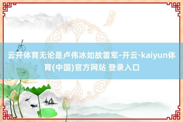 云开体育无论是卢伟冰如故雷军-开云·kaiyun体育(中国)官方网站 登录入口