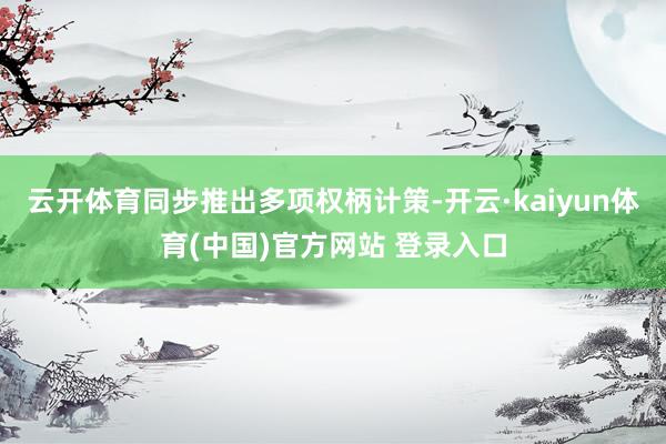 云开体育同步推出多项权柄计策-开云·kaiyun体育(中国)官方网站 登录入口