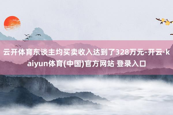 云开体育东谈主均买卖收入达到了328万元-开云·kaiyun体育(中国)官方网站 登录入口