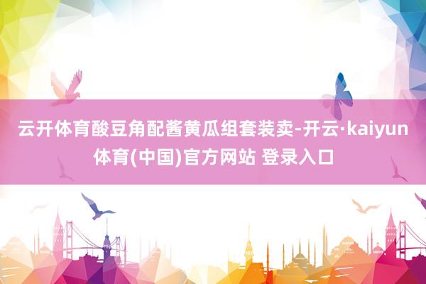 云开体育酸豆角配酱黄瓜组套装卖-开云·kaiyun体育(中国)官方网站 登录入口