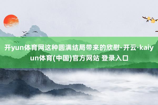 开yun体育网这种圆满结局带来的欣慰-开云·kaiyun体育(中国)官方网站 登录入口