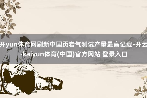 开yun体育网刷新中国页岩气测试产量最高记载-开云·kaiyun体育(中国)官方网站 登录入口