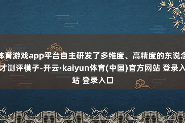 体育游戏app平台自主研发了多维度、高精度的东说念主才测评模子-开云·kaiyun体育(中国)官方网站 登录入口