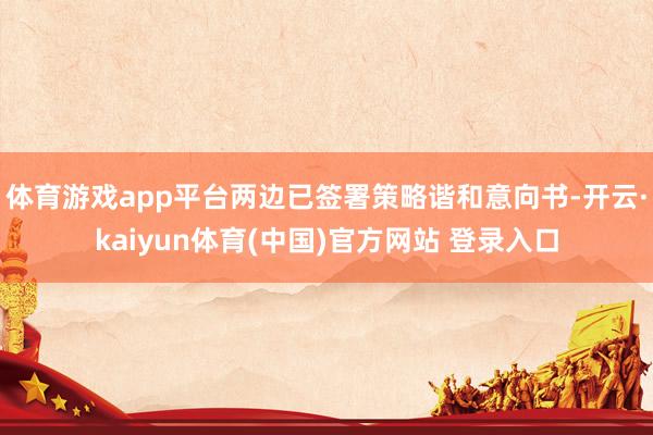 体育游戏app平台两边已签署策略谐和意向书-开云·kaiyun体育(中国)官方网站 登录入口