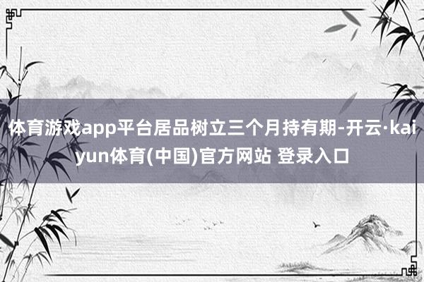 体育游戏app平台居品树立三个月持有期-开云·kaiyun体育(中国)官方网站 登录入口