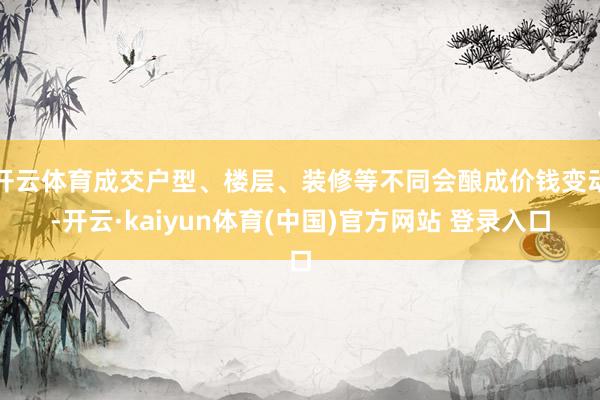 开云体育成交户型、楼层、装修等不同会酿成价钱变动-开云·kaiyun体育(中国)官方网站 登录入口