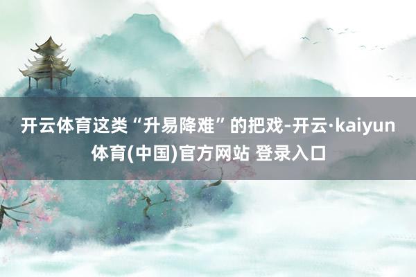 开云体育这类“升易降难”的把戏-开云·kaiyun体育(中国)官方网站 登录入口