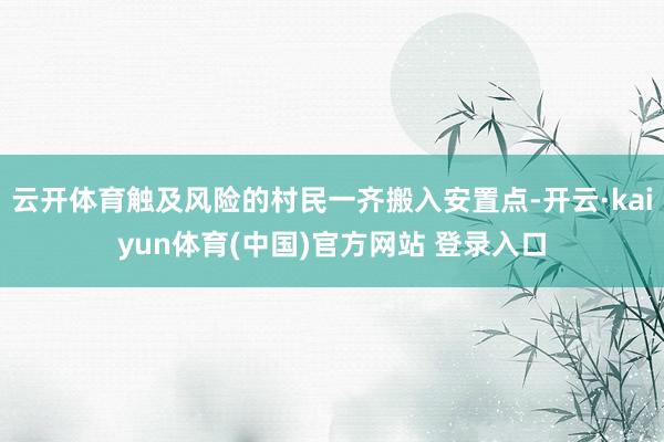 云开体育触及风险的村民一齐搬入安置点-开云·kaiyun体育(中国)官方网站 登录入口